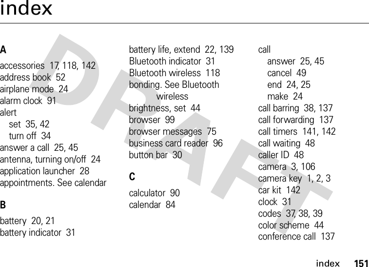 index151indexAaccessories  17, 118, 142address book  52airplane mode  24alarm clock  91alertset  35, 42turn off  34answer a call  25, 45antenna, turning on/off  24application launcher  28appointments. See calendarBbattery  20, 21battery indicator  31battery life, extend  22, 139Bluetooth indicator  31Bluetooth wireless  118bonding. See Bluetooth wirelessbrightness, set  44browser  99browser messages  75business card reader  96button bar  30Ccalculator  90calendar  84callanswer  25, 45cancel  49end  24, 25make  24call barring  38, 137call forwarding  137call timers  141, 142call waiting  48caller ID  48camera  3, 106camera key  1, 2, 3car kit  142clock  31codes  37, 38, 39color scheme  44conference call  137