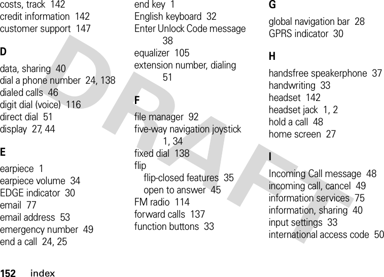 152indexcosts, track  142credit information  142customer support  147Ddata, sharing  40dial a phone number  24, 138dialed calls  46digit dial (voice)  116direct dial  51display  27, 44Eearpiece  1earpiece volume  34EDGE indicator  30email  77email address  53emergency number  49end a call  24, 25end key  1English keyboard  32Enter Unlock Code message  38equalizer  105extension number, dialing  51Ffile manager  92five-way navigation joystick  1, 34fixed dial  138flipflip-closed features  35open to answer  45FM radio  114forward calls  137function buttons  33Gglobal navigation bar  28GPRS indicator  30Hhandsfree speakerphone  37handwriting  33headset  142headset jack  1, 2hold a call  48home screen  27IIncoming Call message  48incoming call, cancel  49information services  75information, sharing  40input settings  33international access code  50