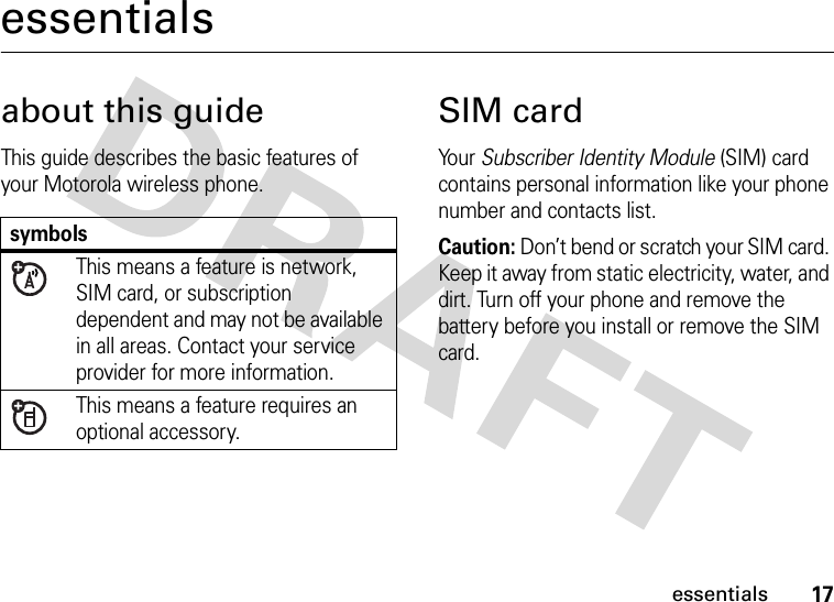 17essentialsessentialsabout this guideThis guide describes the basic features of your Motorola wireless phone.SIM cardYo u r   Subscriber Identity Module (SIM) card contains personal information like your phone number and contacts list.Caution: Don’t bend or scratch your SIM card. Keep it away from static electricity, water, and dirt. Turn off your phone and remove the battery before you install or remove the SIM card.symbolsThis means a feature is network, SIM card, or subscription dependent and may not be available in all areas. Contact your service provider for more information.This means a feature requires an optional accessory.