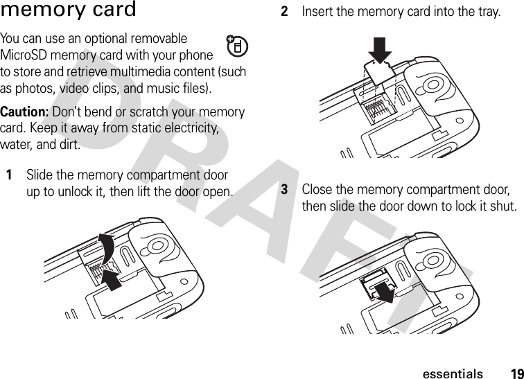 19essentialsmemory cardYou can use an optional removable MicroSD memory card with your phone to store and retrieve multimedia content (such as photos, video clips, and music files).Caution: Don’t bend or scratch your memory card. Keep it away from static electricity, water, and dirt. 1Slide the memory compartment door up to unlock it, then lift the door open.2Insert the memory card into the tray.3Close the memory compartment door, then slide the door down to lock it shut.