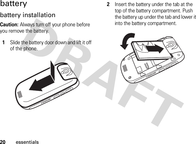 20essentialsbatterybattery installationCaution: Always turn off your phone before you remove the battery. 1Slide the battery door down and lift it off of the phone.2Insert the battery under the tab at the top of the battery compartment. Push the battery up under the tab and lower it into the battery compartment.