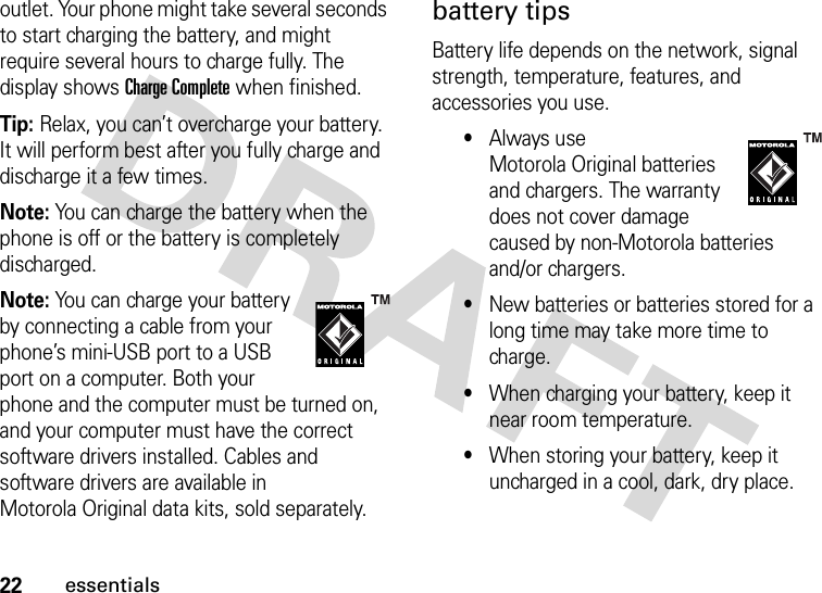 22essentialsoutlet. Your phone might take several seconds to start charging the battery, and might require several hours to charge fully. The display shows Charge Complete when finished.Tip: Relax, you can’t overcharge your battery. It will perform best after you fully charge and discharge it a few times.Note: You can charge the battery when the phone is off or the battery is completely discharged.Note: You can charge your battery by connecting a cable from your phone’s mini-USB port to a USB port on a computer. Both your phone and the computer must be turned on, and your computer must have the correct software drivers installed. Cables and software drivers are available in Motorola Original data kits, sold separately.battery tipsBattery life depends on the network, signal strength, temperature, features, and accessories you use.•Always use Motorola Original batteries and chargers. The warranty does not cover damage caused by non-Motorola batteries and/or chargers.•New batteries or batteries stored for a long time may take more time to charge.•When charging your battery, keep it near room temperature.•When storing your battery, keep it uncharged in a cool, dark, dry place.