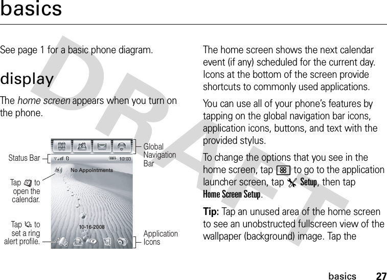 27basicsbasicsSee page 1 for a basic phone diagram.displayThe home screen appears when you turn on the phone.The home screen shows the next calendar event (if any) scheduled for the current day. Icons at the bottom of the screen provide shortcuts to commonly used applications.You can use all of your phone’s features by tapping on the global navigation bar icons, application icons, buttons, and text with the provided stylus.To change the options that you see in the home screen, tap&lt; to go to the application launcher screen, tap TSetup, then tap Home Screen Setup.Tip: Tap an unused area of the home screen to see an unobstructed fullscreen view of the wallpaper (background) image. Tap the Tap  C to set a ring alert profile.Tap  J to open the calendar.Global Navigation BarStatus BarApplication IconsNo Appointments10-16-2008