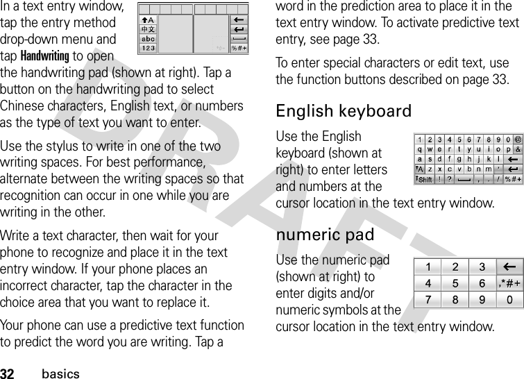 32basicsIn a text entry window, tap the entry method drop-down menu and tap Handwriting to open the handwriting pad (shown at right). Tap a button on the handwriting pad to select Chinese characters, English text, or numbers as the type of text you want to enter.Use the stylus to write in one of the two writing spaces. For best performance, alternate between the writing spaces so that recognition can occur in one while you are writing in the other.Write a text character, then wait for your phone to recognize and place it in the text entry window. If your phone places an incorrect character, tap the character in the choice area that you want to replace it.Your phone can use a predictive text function to predict the word you are writing. Tap a word in the prediction area to place it in the text entry window. To activate predictive text entry, see page 33.To enter special characters or edit text, use the function buttons described on page 33.English keyboardUse the English keyboard (shown at right) to enter letters and numbers at the cursor location in the text entry window.numeric padUse the numeric pad (shown at right) to enter digits and/or numeric symbols at the cursor location in the text entry window.