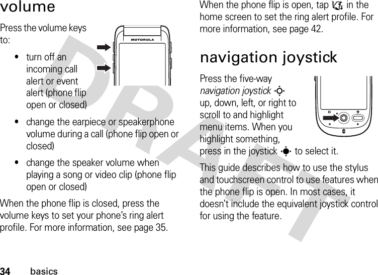 34basicsvolumePress the volume keys to:•turn off an incoming call alert or event alert (phone flip open or closed)•change the earpiece or speakerphone volume during a call (phone flip open or closed)•change the speaker volume when playing a song or video clip (phone flip open or closed)When the phone flip is closed, press the volume keys to set your phone’s ring alert profile. For more information, see page 35.When the phone flip is open, tap : in the home screen to set the ring alert profile. For more information, see page 42.navigation joystickPress the five-way navigation joystickS up, down, left, or right to scroll to and highlight menu items. When you highlight something, press in the joysticks to select it.This guide describes how to use the stylus and touchscreen control to use features when the phone flip is open. In most cases, it doesn’t include the equivalent joystick control for using the feature.