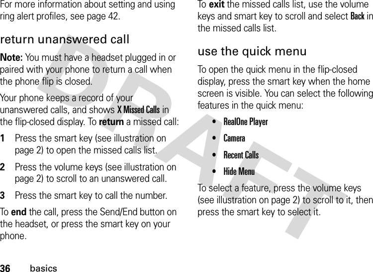 36basicsFor more information about setting and using ring alert profiles, see page 42.return unanswered callNote: You must have a headset plugged in or paired with your phone to return a call when the phone flip is closed.Your phone keeps a record of your unanswered calls, and shows X Missed Calls in the flip-closed display. To return a missed call:  1Press the smart key (see illustration on page 2) to open the missed calls list.2Press the volume keys (see illustration on page 2) to scroll to an unanswered call.3Press the smart key to call the number.To  end the call, press the Send/End button on the headset, or press the smart key on your phone.To  exit the missed calls list, use the volume keys and smart key to scroll and select Back in the missed calls list.use the quick menuTo open the quick menu in the flip-closed display, press the smart key when the home screen is visible. You can select the following features in the quick menu:•RealOne Player•Camera•Recent Calls•Hide MenuTo select a feature, press the volume keys (see illustration on page 2) to scroll to it, then press the smart key to select it.