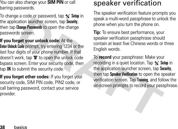 38basicsYou can also change your SIM PIN or call barring passwords.To change a code or password, tap TSetup in the application launcher screen, tap Security, then tap Change Passwords to open the change passwords screen.If you forget your unlock code:At the Enter Unlock Code prompt, try entering 1234 or the last four digits of your phone number. If that doesn’t work, tapé to open the unlock code bypass screen. Enter your security code, then tap OK to submit the security code.If you forget other codes: If you forget your security code, SIM PIN code, PIN2 code, or call barring password, contact your service provider.speaker verificationThe speaker verification feature prompts you speak a multi-word passphrase to unlock the phone when you turn the phone on.Tip: To ensure best performance, your speaker verification passphrase should contain at least five Chinese words or three English words.To  record your passphrase: Make your recording in a quiet location. Tap TSetup in the application launcher screen, tap Security, then tap Speaker Verification to open the speaker verification screen. Tap Training, and follow the on-screen prompts to record your passphrase.