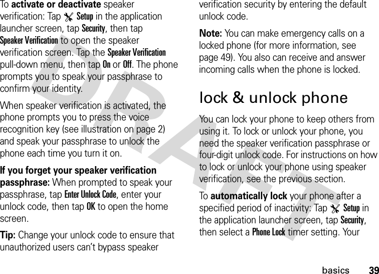 39basicsTo activate or deactivate speaker verification: Tap TSetup in the application launcher screen, tap Security, then tap Speaker Verification to open the speaker verification screen. Tap the Speaker Verification pull-down menu, then tap On or Off. The phone prompts you to speak your passphrase to confirm your identity.When speaker verification is activated, the phone prompts you to press the voice recognition key (see illustration on page 2) and speak your passphrase to unlock the phone each time you turn it on.If you forget your speaker verification passphrase: When prompted to speak your passphrase, tap Enter Unlock Code, enter your unlock code, then tap OK to open the home screen.Tip: Change your unlock code to ensure that unauthorized users can’t bypass speaker verification security by entering the default unlock code.Note: You can make emergency calls on a locked phone (for more information, see page 49). You also can receive and answer incoming calls when the phone is locked.lock &amp; unlock phoneYou can lock your phone to keep others from using it. To lock or unlock your phone, you need the speaker verification passphrase or four-digit unlock code. For instructions on how to lock or unlock your phone using speaker verification, see the previous section.To automatically lock your phone after a specified period of inactivity: Tap TSetup in the application launcher screen, tap Security, then select a Phone Lock timer setting. Your 