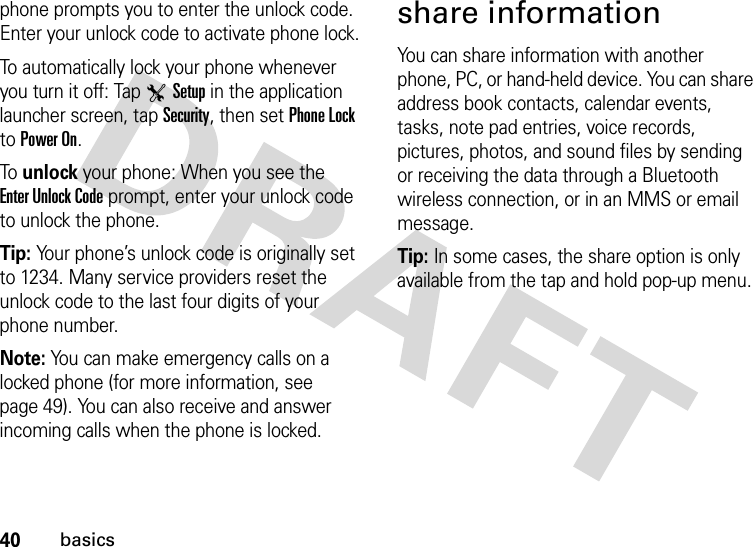 40basicsphone prompts you to enter the unlock code. Enter your unlock code to activate phone lock.To automatically lock your phone whenever you turn it off: Tap TSetup in the application launcher screen, tap Security, then set Phone Lock to Power On.To  unlock your phone: When you see the Enter Unlock Code prompt, enter your unlock code to unlock the phone.Tip: Your phone’s unlock code is originally set to 1234. Many service providers reset the unlock code to the last four digits of your phone number.Note: You can make emergency calls on a locked phone (for more information, see page 49). You can also receive and answer incoming calls when the phone is locked.share informationYou can share information with another phone, PC, or hand-held device. You can share address book contacts, calendar events, tasks, note pad entries, voice records, pictures, photos, and sound files by sending or receiving the data through a Bluetooth wireless connection, or in an MMS or email message.Tip: In some cases, the share option is only available from the tap and hold pop-up menu.