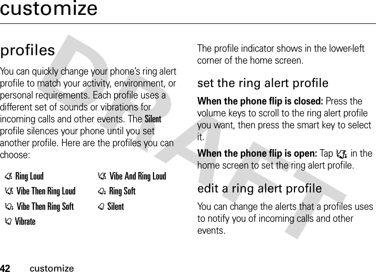 42customizecustomizeprofilesYou can quickly change your phone’s ring alert profile to match your activity, environment, or personal requirements. Each profile uses a different set of sounds or vibrations for incoming calls and other events. The Silent profile silences your phone until you set another profile. Here are the profiles you can choose:The profile indicator shows in the lower-left corner of the home screen.set the ring alert profileWhen the phone flip is closed: Press the volume keys to scroll to the ring alert profile you want, then press the smart key to select it.When the phone flip is open: Tap : in the home screen to set the ring alert profile.edit a ring alert profileYou can change the alerts that a profiles uses to notify you of incoming calls and other events.ERing Loud DVibe And Ring LoudDVibe Then Ring Loud @Ring SoftCVibe Then Ring Soft BSilentAVibrate