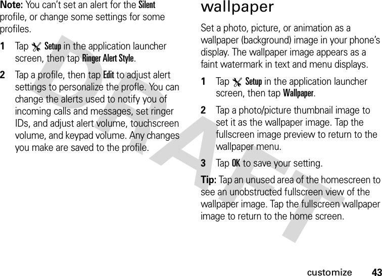 43customizeNote: You can’t set an alert for the Silent profile, or change some settings for some profiles.  1Tap TSetup in the application launcher screen, then tap Ringer Alert Style.2Tap a profile, then tap Edit to adjust alert settings to personalize the profle. You can change the alerts used to notify you of incoming calls and messages, set ringer IDs, and adjust alert volume, touchscreen volume, and keypad volume. Any changes you make are saved to the profile.wallpaperSet a photo, picture, or animation as a wallpaper (background) image in your phone’s display. The wallpaper image appears as a faint watermark in text and menu displays.  1Tap TSetup in the application launcher screen, then tap Wallpaper.2Tap a photo/picture thumbnail image to set it as the wallpaper image. Tap the fullscreen image preview to return to the wallpaper menu.3Tap OK to save your setting.Tip: Tap an unused area of the homescreen to see an unobstructed fullscreen view of the wallpaper image. Tap the fullscreen wallpaper image to return to the home screen.