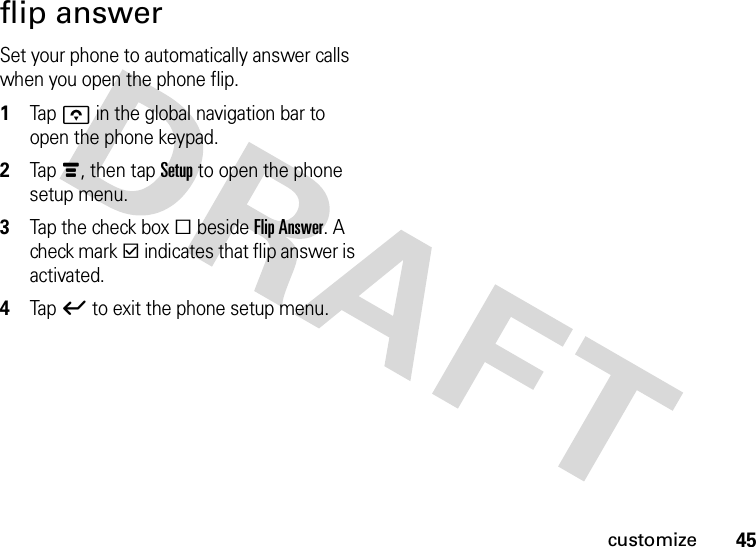 45customizeflip answerSet your phone to automatically answer calls when you open the phone flip.  1Tapo in the global navigation bar to open the phone keypad.2Tap é, then tap Setup to open the phone setup menu.3Tap the check box e beside Flip Answer. A check mark d indicates that flip answer is activated.4Tap ó to exit the phone setup menu.