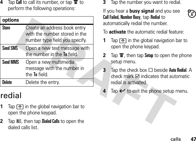 47calls4Tap Call to call its number, or tap é to perform the following operations:redial  1Tapo in the global navigation bar to open the phone keypad.2Tap P, then tap Dialed Calls to open the dialed calls list.3Tap the number you want to redial.If you hear a busy signal and you see Call Failed, Number Busy, tap Redial to automatically redial the number.To activate the automatic redial feature:  1Tapo in the global navigation bar to open the phone keypad.2Tap é, then tap Setup to open the phone setup menu.3Tap the check box e beside Auto Redial. A check mark d indicates that automatic redial is activated.4Tap ó to exit the phone setup menu.optionsStoreCreate an address book entry with the number stored in the number type field you specify.Send SMSOpen a new text message with the number in the To field.Send MMSOpen a new multimedia message with the number in the To field.DeleteDelete the entry.