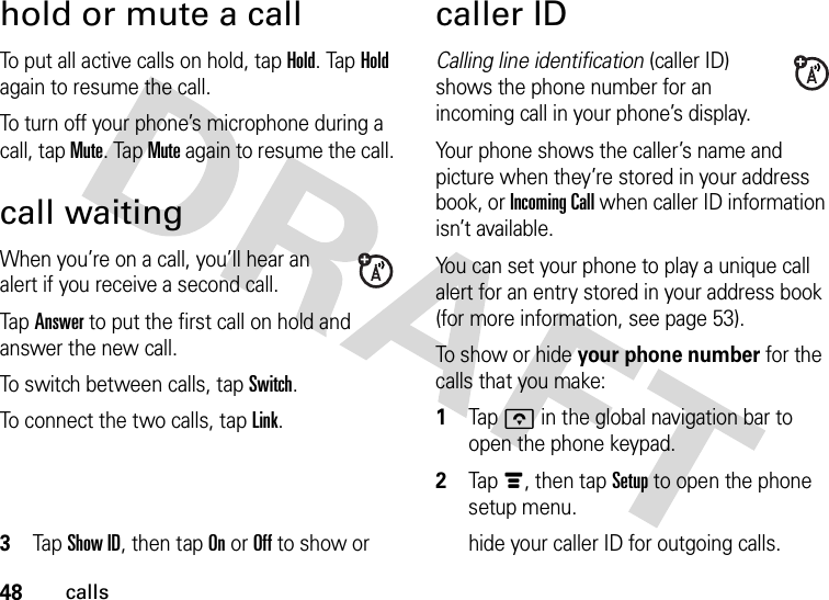 48callshold or mute a callTo put all active calls on hold, tap Hold. Tap Hold again to resume the call.To turn off your phone’s microphone during a call, tap Mute. Tap Mute again to resume the call.call waitingWhen you’re on a call, you’ll hear an alert if you receive a second call.Tap Answer to put the first call on hold and answer the new call.To switch between calls, tap Switch.To connect the two calls, tap Link.caller IDCalling line identification (caller ID) shows the phone number for an incoming call in your phone’s display.Your phone shows the caller’s name and picture when they’re stored in your address book, or Incoming Call when caller ID information isn’t available.You can set your phone to play a unique call alert for an entry stored in your address book (for more information, see page 53).To show or hide your phone number for the calls that you make:  1Tapo in the global navigation bar to open the phone keypad.2Tap é, then tap Setup to open the phone setup menu.3Tap Show ID, then tap On or Off to show or  hide your caller ID for outgoing calls.