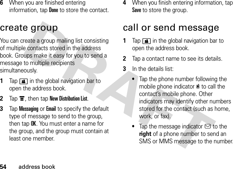 54address book6When you are finished entering information, tap Done to store the contact.create groupYou can create a group mailing list consisting of multiple contacts stored in the address book. Groups make it easy for you to send a message to multiple recipients simultaneously.  1Tap&gt; in the global navigation bar to open the address book.2Tap é, then tap New Distribution List.3Tap Messaging or Email to specify the default type of message to send to the group, then tap OK. You must enter a name for the group, and the group must contain at least one member.4When you finish entering information, tap Save to store the group.call or send message  1Tap&gt; in the global navigation bar to open the address book.2Tap a contact name to see its details.3In the details list:•Tap the phone number following the mobile phone indicatorc to call the contact’s mobile phone. Other indicators may identify other numbers stored for the contact (such as home, work, or fax).•Tap the message indicatora to the right of a phone number to send an SMS or MMS message to the number.