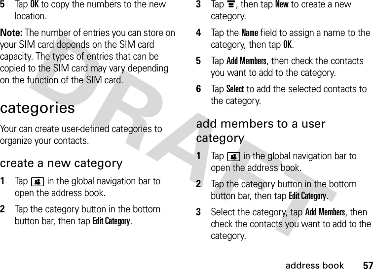 57address book5Tap OK to copy the numbers to the new location.Note: The number of entries you can store on your SIM card depends on the SIM card capacity. The types of entries that can be copied to the SIM card may vary depending on the function of the SIM card.categoriesYour can create user-defined categories to organize your contacts.create a new category  1Tap&gt; in the global navigation bar to open the address book.2Tap the category button in the bottom button bar, then tap Edit Category.3Tap é, then tap New to create a new category.4Tap the  Name field to assign a name to the category, then tap OK.5Tap Add Members, then check the contacts you want to add to the category.6Tap Select to add the selected contacts to the category.add members to a user category  1Tap&gt; in the global navigation bar to open the address book.2Tap the category button in the bottom button bar, then tap Edit Category.3Select the category, tap Add Members, then check the contacts you want to add to the category.