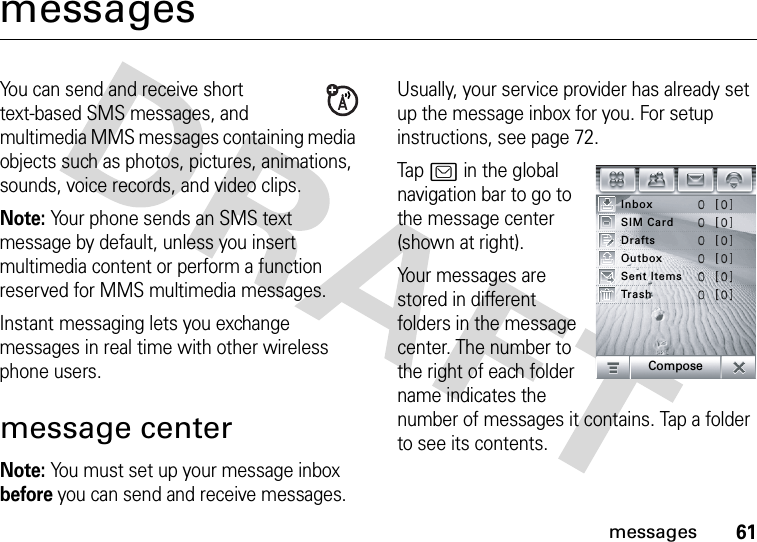 61messagesmessagesYou can send and receive short text-based SMS messages, and multimedia MMS messages containing media objects such as photos, pictures, animations, sounds, voice records, and video clips.Note: Your phone sends an SMS text message by default, unless you insert multimedia content or perform a function reserved for MMS multimedia messages.Instant messaging lets you exchange messages in real time with other wireless phone users.message centerNote: You must set up your message inbox before you can send and receive messages. Usually, your service provider has already set up the message inbox for you. For setup instructions, see page 72.Tap? in the global navigation bar to go to the message center (shown at right).Your messages are stored in different folders in the message center. The number to the right of each folder name indicates the number of messages it contains. Tap a folder to see its contents.InboxTrashSent ItemsOutboxDraftsSIM CardCompose