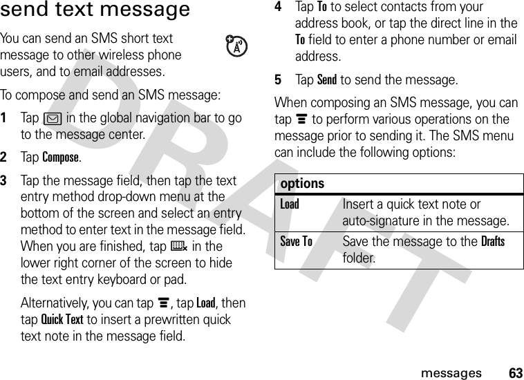 63messagessend text messageYou can send an SMS short text message to other wireless phone users, and to email addresses.To compose and send an SMS message:  1Tap? in the global navigation bar to go to the message center.2Tap Compose.3Tap the message field, then tap the text entry method drop-down menu at the bottom of the screen and select an entry method to enter text in the message field. When you are finished, tapë in the lower right corner of the screen to hide the text entry keyboard or pad.Alternatively, you can tapé, tap Load, then tap Quick Text to insert a prewritten quick text note in the message field.4Tap To to select contacts from your address book, or tap the direct line in the To field to enter a phone number or email address.5Tap Send to send the message.When composing an SMS message, you can tapé to perform various operations on the message prior to sending it. The SMS menu can include the following options:optionsLoadInsert a quick text note or auto-signature in the message.Save ToSave the message to the Drafts folder.