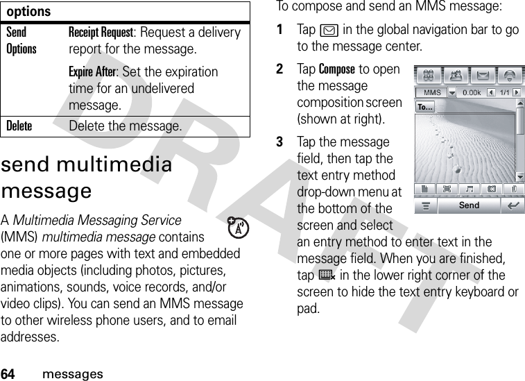 64messagessend multimedia messageA Multimedia Messaging Service (MMS) multimedia message contains one or more pages with text and embedded media objects (including photos, pictures, animations, sounds, voice records, and/or video clips). You can send an MMS message to other wireless phone users, and to email addresses.To compose and send an MMS message:  1Tap? in the global navigation bar to go to the message center.2Tap Compose to open the message composition screen (shown at right).3Tap the message field, then tap the text entry method drop-down menu at the bottom of the screen and select an entry method to enter text in the message field. When you are finished, tapë in the lower right corner of the screen to hide the text entry keyboard or pad.Send OptionsReceipt Request: Request a delivery report for the message.Expire After: Set the expiration time for an undelivered message.DeleteDelete the message.optionsTo...Send