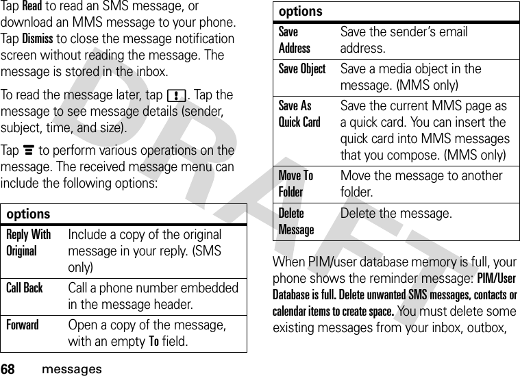 68messagesTap Read to read an SMS message, or download an MMS message to your phone. Tap Dismiss to close the message notification screen without reading the message. The message is stored in the inbox.To read the message later, tap!. Tap the message to see message details (sender, subject, time, and size).Tapé to perform various operations on the message. The received message menu can include the following options:When PIM/user database memory is full, your phone shows the reminder message: PIM/User Database is full. Delete unwanted SMS messages, contacts or calendar items to create space. You must delete some existing messages from your inbox, outbox, optionsReply With OriginalInclude a copy of the original message in your reply. (SMS only)Call BackCall a phone number embedded in the message header.ForwardOpen a copy of the message, with an empty To field.Save AddressSave the sender’s email address.Save ObjectSave a media object in the message. (MMS only)Save As Quick CardSave the current MMS page as a quick card. You can insert the quick card into MMS messages that you compose. (MMS only)Move To FolderMove the message to another folder.Delete MessageDelete the message.options