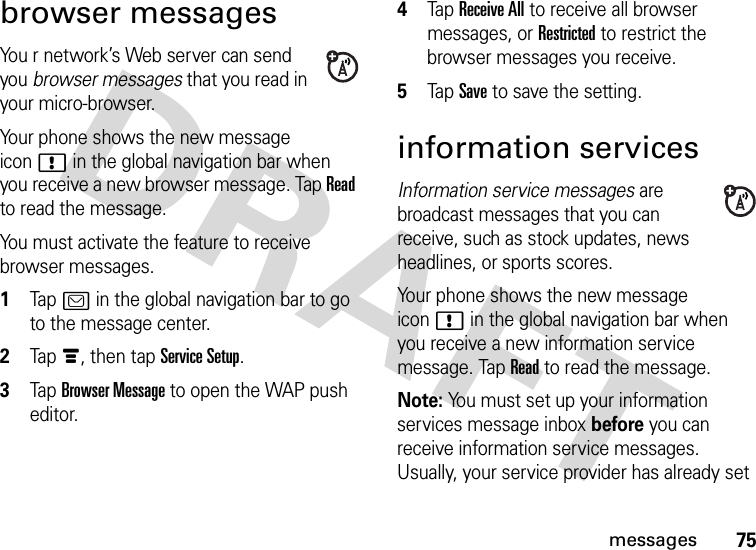 75messagesbrowser messagesYou r network’s Web server can send you browser messages that you read in your micro-browser.Your phone shows the new message icon! in the global navigation bar when you receive a new browser message. Tap Read to read the message.You must activate the feature to receive browser messages.  1Tap? in the global navigation bar to go to the message center.2Tapé, then tap Service Setup.3Tap Browser Message to open the WAP push editor.4Tap Receive All to receive all browser messages, or Restricted to restrict the browser messages you receive.5Tap Save to save the setting.information servicesInformation service messages are broadcast messages that you can receive, such as stock updates, news headlines, or sports scores.Your phone shows the new message icon! in the global navigation bar when you receive a new information service message. Tap Read to read the message.Note: You must set up your information services message inbox before you can receive information service messages. Usually, your service provider has already set 