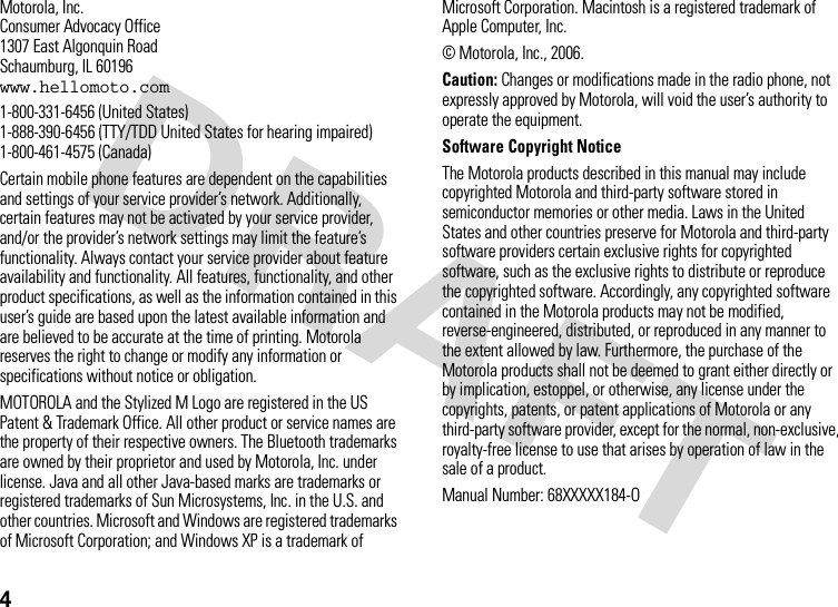 4 Motorola, Inc.Consumer Advocacy Office1307 East Algonquin RoadSchaumburg, IL 60196www.hellomoto.com1-800-331-6456 (United States)1-888-390-6456 (TTY/TDD United States for hearing impaired)1-800-461-4575 (Canada)Certain mobile phone features are dependent on the capabilities and settings of your service provider’s network. Additionally, certain features may not be activated by your service provider, and/or the provider’s network settings may limit the feature’s functionality. Always contact your service provider about feature availability and functionality. All features, functionality, and other product specifications, as well as the information contained in this user’s guide are based upon the latest available information and are believed to be accurate at the time of printing. Motorola reserves the right to change or modify any information or specifications without notice or obligation.MOTOROLA and the Stylized M Logo are registered in the US Patent &amp; Trademark Office. All other product or service names are the property of their respective owners. The Bluetooth trademarks are owned by their proprietor and used by Motorola, Inc. under license. Java and all other Java-based marks are trademarks or registered trademarks of Sun Microsystems, Inc. in the U.S. and other countries. Microsoft and Windows are registered trademarks of Microsoft Corporation; and Windows XP is a trademark of Microsoft Corporation. Macintosh is a registered trademark of Apple Computer, Inc. © Motorola, Inc., 2006.Caution: Changes or modifications made in the radio phone, not expressly approved by Motorola, will void the user’s authority to operate the equipment.Software Copyright NoticeThe Motorola products described in this manual may include copyrighted Motorola and third-party software stored in semiconductor memories or other media. Laws in the United States and other countries preserve for Motorola and third-party software providers certain exclusive rights for copyrighted software, such as the exclusive rights to distribute or reproduce the copyrighted software. Accordingly, any copyrighted software contained in the Motorola products may not be modified, reverse-engineered, distributed, or reproduced in any manner to the extent allowed by law. Furthermore, the purchase of the Motorola products shall not be deemed to grant either directly or by implication, estoppel, or otherwise, any license under the copyrights, patents, or patent applications of Motorola or any third-party software provider, except for the normal, non-exclusive, royalty-free license to use that arises by operation of law in the sale of a product.Manual Number: 68XXXXX184-O