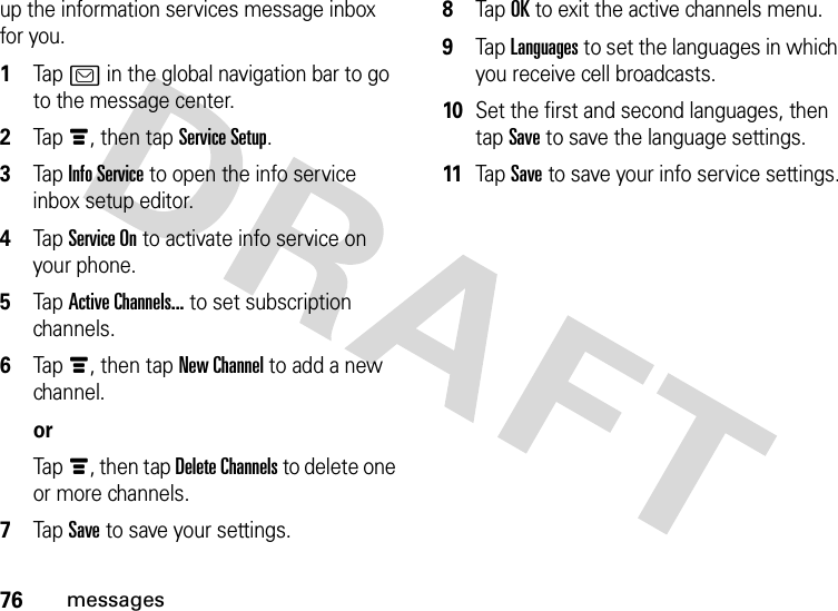 76messagesup the information services message inbox for you.  1Tap? in the global navigation bar to go to the message center.2Tapé, then tap Service Setup.3Tap Info Service to open the info service inbox setup editor.4Tap Service On to activate info service on your phone.5Tap Active Channels... to set subscription channels.6Tapé, then tap New Channel to add a new channel.orTapé, then tap Delete Channels to delete one or more channels.7Tap Save to save your settings.8Tap OK to exit the active channels menu.9Tap Languages to set the languages in which you receive cell broadcasts.10Set the first and second languages, then tap Save to save the language settings.11Tap Save to save your info service settings.