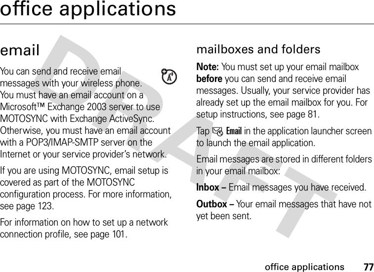 77office applicationsoffice applicationsemailYou can send and receive email messages with your wireless phone. You must have an email account on a Microsoft™ Exchange 2003 server to use MOTOSYNC with Exchange ActiveSync. Otherwise, you must have an email account with a POP3/IMAP-SMTP server on the Internet or your service provider’s network.If you are using MOTOSYNC, email setup is covered as part of the MOTOSYNC configuration process. For more information, see page 123.For information on how to set up a network connection profile, see page 101.mailboxes and foldersNote: You must set up your email mailbox before you can send and receive email messages. Usually, your service provider has already set up the email mailbox for you. For setup instructions, see page 81.Tap IEmail in the application launcher screen to launch the email application.Email messages are stored in different folders in your email mailbox:Inbox – Email messages you have received.Outbox – Your email messages that have not yet been sent.