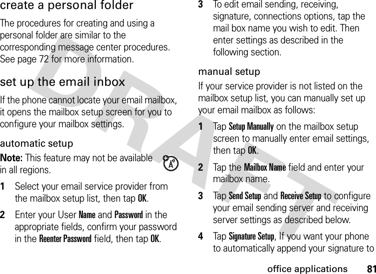 81office applicationscreate a personal folderThe procedures for creating and using a personal folder are similar to the corresponding message center procedures. See page 72 for more information.set up the email inboxIf the phone cannot locate your email mailbox, it opens the mailbox setup screen for you to configure your mailbox settings.automatic setupNote: This feature may not be available in all regions.  1Select your email service provider from the mailbox setup list, then tap OK.2Enter your User Name and Password in the appropriate fields, confirm your password in the Reenter Password field, then tap OK.3To edit email sending, receiving, signature, connections options, tap the mail box name you wish to edit. Then enter settings as described in the following section.manual setupIf your service provider is not listed on the mailbox setup list, you can manually set up your email mailbox as follows:  1Tap Setup Manually on the mailbox setup screen to manually enter email settings, then tapOK.2Tap the  Mailbox Name field and enter your mailbox name.3Tap Send Setup and Receive Setup to configure your email sending server and receiving server settings as described below.4Tap Signature Setup, If you want your phone to automatically append your signature to 