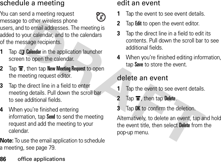 86office applicationsschedule a meetingYou can send a meeting request message to other wireless phone users, and to email addresses. The meeting is added to your calendar, and to the calendars of the message recipients.  1Tap JCalendar in the application launcher screen to open the calendar.2Tapé, then tap New Meeting Request to open the meeting request editor.3Tap the direct line in a field to enter meeting details. Pull down the scroll bar to see additional fields.4When you’re finished entering information, tap Send to send the meeting request and add the meeting to your calendar.Note: To use the email application to schedule a meeting, see page 79.edit an event  1Tap the event to see event details.2Tap Edit to open the event editor.3Tap the direct line in a field to edit its contents. Pull down the scroll bar to see additional fields.4When you’re finished editing information, tap Save to store the event.delete an event  1Tap the event to see event details.2Tapé, then tap Delete.3Tap OK to confirm the deletion.Alternatively, to delete an event, tap and hold the event title, then select Delete from the pop-up menu.