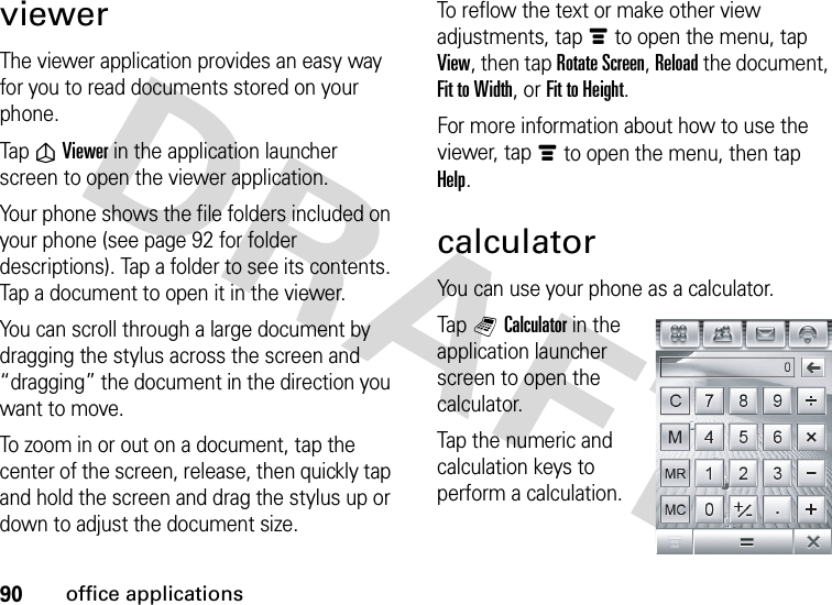 90office applicationsviewerThe viewer application provides an easy way for you to read documents stored on your phone.Tap ñViewer in the application launcher screen to open the viewer application.Your phone shows the file folders included on your phone (see page 92 for folder descriptions). Tap a folder to see its contents. Tap a document to open it in the viewer.You can scroll through a large document by dragging the stylus across the screen and “dragging” the document in the direction you want to move.To zoom in or out on a document, tap the center of the screen, release, then quickly tap and hold the screen and drag the stylus up or down to adjust the document size.To reflow the text or make other view adjustments, tapé to open the menu, tap View, then tap Rotate Screen, Reload the document, Fit to Width, or Fit to Height.For more information about how to use the viewer, tapé to open the menu, then tap Help.calculatorYou can use your phone as a calculator.Tap QCalculator in the application launcher screen to open the calculator.Tap the numeric and calculation keys to perform a calculation.