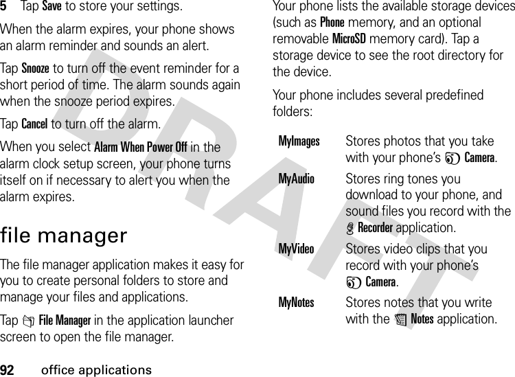 92office applications5Tap Save to store your settings.When the alarm expires, your phone shows an alarm reminder and sounds an alert.Tap Snooze to turn off the event reminder for a short period of time. The alarm sounds again when the snooze period expires.Tap Cancel to turn off the alarm.When you select Alarm When Power Off in the alarm clock setup screen, your phone turns itself on if necessary to alert you when the alarm expires.file managerThe file manager application makes it easy for you to create personal folders to store and manage your files and applications.Tap 2File Manager in the application launcher screen to open the file manager.Your phone lists the available storage devices (such as Phone memory, and an optional removable MicroSD memory card). Tap a storage device to see the root directory for the device.Your phone includes several predefined folders:MyImagesStores photos that you take with your phone’s FCamera.MyAudioStores ring tones you download to your phone, and sound files you record with the %Recorder application.MyVideoStores video clips that you record with your phone’s FCamera.MyNotesStores notes that you write with the UNotes application.