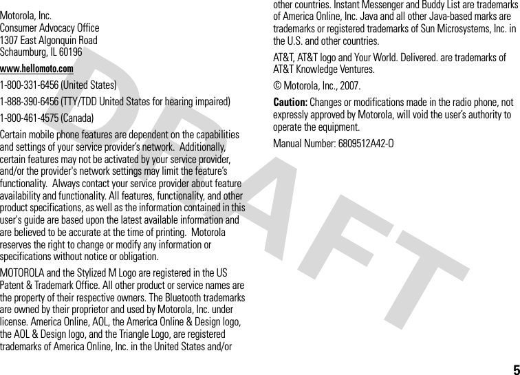 5 Motorola, Inc.Consumer Advocacy Office1307 East Algonquin RoadSchaumburg, IL 60196www.hellomoto.com1-800-331-6456 (United States)1-888-390-6456 (TTY/TDD United States for hearing impaired)1-800-461-4575 (Canada)Certain mobile phone features are dependent on the capabilities and settings of your service provider’s network.  Additionally, certain features may not be activated by your service provider, and/or the provider&apos;s network settings may limit the feature’s functionality.  Always contact your service provider about feature availability and functionality. All features, functionality, and other product specifications, as well as the information contained in this user&apos;s guide are based upon the latest available information and are believed to be accurate at the time of printing.  Motorola reserves the right to change or modify any information or specifications without notice or obligation.MOTOROLA and the Stylized M Logo are registered in the US Patent &amp; Trademark Office. All other product or service names are the property of their respective owners. The Bluetooth trademarks are owned by their proprietor and used by Motorola, Inc. under license. America Online, AOL, the America Online &amp; Design logo, the AOL &amp; Design logo, and the Triangle Logo, are registered trademarks of America Online, Inc. in the United States and/or other countries. Instant Messenger and Buddy List are trademarks of America Online, Inc. Java and all other Java-based marks are trademarks or registered trademarks of Sun Microsystems, Inc. in the U.S. and other countries.  AT&amp;T, AT&amp;T logo and Your World. Delivered. are trademarks of AT&amp;T Knowledge Ventures.© Motorola, Inc., 2007.Caution: Changes or modifications made in the radio phone, not expressly approved by Motorola, will void the user’s authority to operate the equipment.Manual Number: 6809512A42-O