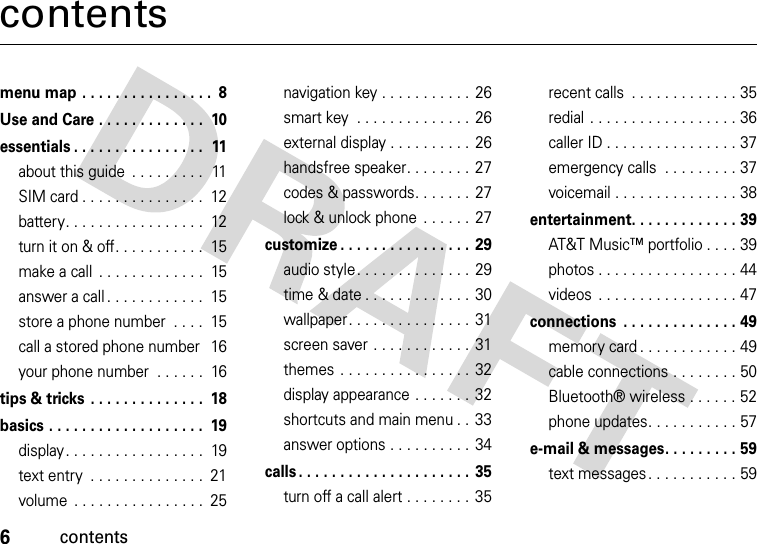 6contentscontentsmenu map . . . . . . . . . . . . . . . .  8Use and Care . . . . . . . . . . . . .  10essentials . . . . . . . . . . . . . . . .  11about this guide  . . . . . . . . .  11SIM card . . . . . . . . . . . . . . .  12battery. . . . . . . . . . . . . . . . .  12turn it on &amp; off. . . . . . . . . . .  15make a call  . . . . . . . . . . . . .  15answer a call . . . . . . . . . . . .  15store a phone number  . . . .  15call a stored phone number  16your phone number  . . . . . .  16tips &amp; tricks  . . . . . . . . . . . . . .  18basics . . . . . . . . . . . . . . . . . . .  19display. . . . . . . . . . . . . . . . .  19text entry  . . . . . . . . . . . . . .  21volume  . . . . . . . . . . . . . . . .  25navigation key . . . . . . . . . . .  26smart key  . . . . . . . . . . . . . .  26external display . . . . . . . . . .  26handsfree speaker. . . . . . . .  27codes &amp; passwords. . . . . . .  27lock &amp; unlock phone  . . . . . .  27customize . . . . . . . . . . . . . . . .  29audio style . . . . . . . . . . . . . .  29time &amp; date . . . . . . . . . . . . .  30wallpaper. . . . . . . . . . . . . . .  31screen saver . . . . . . . . . . . .  31themes  . . . . . . . . . . . . . . . .  32display appearance . . . . . . .  32shortcuts and main menu . .  33answer options . . . . . . . . . .  34calls . . . . . . . . . . . . . . . . . . . . .  35turn off a call alert . . . . . . . .  35recent calls  . . . . . . . . . . . . . 35redial . . . . . . . . . . . . . . . . . . 36caller ID . . . . . . . . . . . . . . . . 37emergency calls  . . . . . . . . . 37voicemail . . . . . . . . . . . . . . . 38entertainment. . . . . . . . . . . . . 39AT&amp;T Music™ portfolio . . . . 39photos . . . . . . . . . . . . . . . . . 44videos  . . . . . . . . . . . . . . . . . 47connections  . . . . . . . . . . . . . . 49memory card . . . . . . . . . . . . 49cable connections . . . . . . . . 50Bluetooth® wireless . . . . . . 52phone updates. . . . . . . . . . . 57e-mail &amp; messages. . . . . . . . . 59text messages. . . . . . . . . . . 59