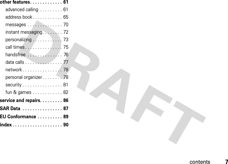 contents7other features . . . . . . . . . . . . .  61advanced calling  . . . . . . . . . 61address book. . . . . . . . . . . .  65messages . . . . . . . . . . . . . . 70instant messaging . . . . . . . .  72personalizing . . . . . . . . . . . .  73call times . . . . . . . . . . . . . . . 75handsfree  . . . . . . . . . . . . . .  76data calls . . . . . . . . . . . . . . .  77network . . . . . . . . . . . . . . . .  78personal organizer . . . . . . . . 78security . . . . . . . . . . . . . . . . 81fun &amp; games . . . . . . . . . . . . 82service and repairs. . . . . . . . . 86SAR Data  . . . . . . . . . . . . . . . . 87EU Conformance . . . . . . . . . . 89index . . . . . . . . . . . . . . . . . . . .  90 