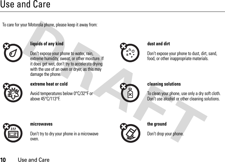 10Use and CareUse and CareUse and Ca reTo care for your Motorola phone, please keep it away from:liquids of any kind dust and dirtDon’t expose your phone to water, rain, extreme humidity, sweat, or other moisture. If it does get wet, don’t try to accelerate drying with the use of an oven or dryer, as this may damage the phone.Don’t expose your phone to dust, dirt, sand, food, or other inappropriate materials.extreme heat or cold cleaning solutionsAvoid temperatures below 0°C/32°F or above 45°C/113°F.To clean your phone, use only a dry soft cloth. Don’t use alcohol or other cleaning solutions.microwaves the groundDon’t try to dry your phone in a microwave oven.Don’t drop your phone.