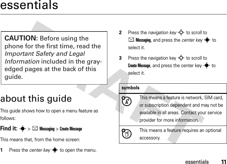 11essentialsessentialsabout this guideThis guide shows how to open a menu feature as follows:Find it: s &gt;eMessaging &gt;Create MessageThis means that, from the home screen:  1Press the center keys to open the menu.2Press the navigation keyS to scroll to eMessaging, and press the center keys to select it.3Press the navigation keyS to scroll to Create Message, and press the center keys to select it.CAUTION: Before using the phone for the first time, read the Important Safety and Legal Information included in the gray-edged pages at the back of this guide.symbolsThis means a feature is network, SIM card, or subscription dependent and may not be available in all areas. Contact your service provider for more information.This means a feature requires an optional accessory.