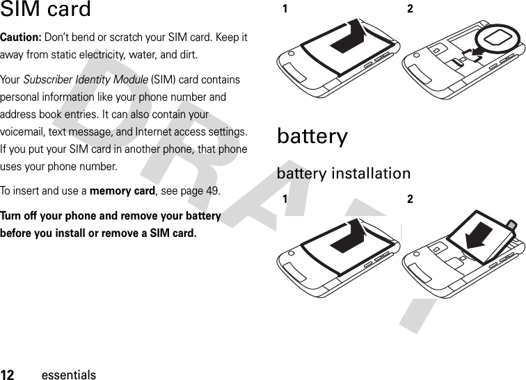 12essentialsSIM cardCaution: Don’t bend or scratch your SIM card. Keep it away from static electricity, water, and dirt.Yo u r   Subscriber Identity Module (SIM) card contains personal information like your phone number and address book entries. It can also contain your voicemail, text message, and Internet access settings. If you put your SIM card in another phone, that phone uses your phone number.To insert and use a memory card, see page 49.Turn off your phone and remove your battery before you install or remove a SIM card. batterybattery installation 1212