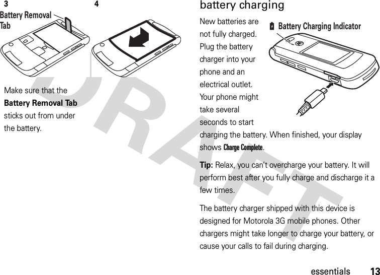 13essentialsbattery chargingNew batteries are not fully charged. Plug the battery charger into your phone and an electrical outlet. Your phone might take several seconds to start charging the battery. When finished, your display shows Charge Complete.Tip: Relax, you can’t overcharge your battery. It will perform best after you fully charge and discharge it a few times.The battery charger shipped with this device is designed for Motorola 3G mobile phones. Other chargers might take longer to charge your battery, or cause your calls to fail during charging.3Make sure that the Battery Removal Tab sticks out from under the battery.4Battery Removal TabBattery Charging Indicator