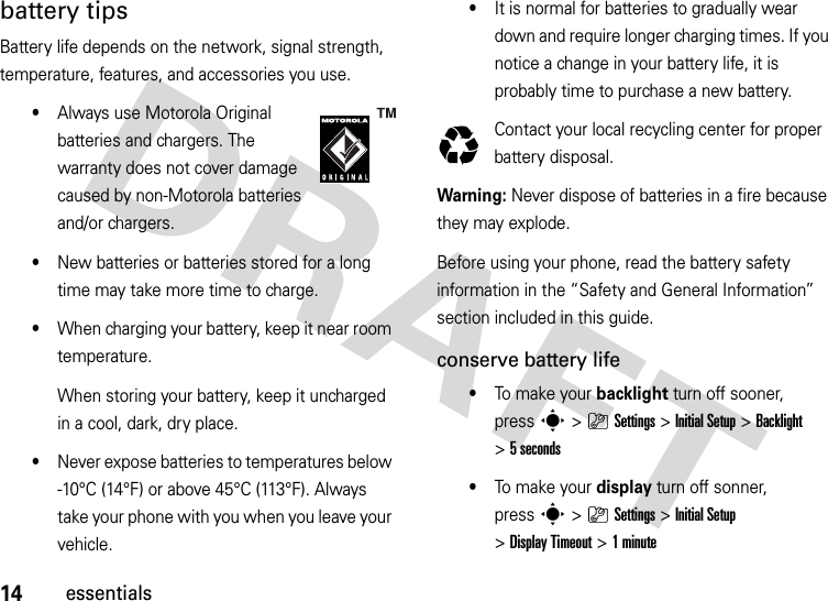 14essentialsbattery tipsBattery life depends on the network, signal strength, temperature, features, and accessories you use.•Always use Motorola Original batteries and chargers. The warranty does not cover damage caused by non-Motorola batteries and/or chargers.•New batteries or batteries stored for a long time may take more time to charge.•When charging your battery, keep it near room temperature.When storing your battery, keep it uncharged in a cool, dark, dry place.•Never expose batteries to temperatures below -10°C (14°F) or above 45°C (113°F). Always take your phone with you when you leave your vehicle.•It is normal for batteries to gradually wear down and require longer charging times. If you notice a change in your battery life, it is probably time to purchase a new battery.Contact your local recycling center for proper battery disposal.Warning: Never dispose of batteries in a fire because they may explode. Before using your phone, read the battery safety information in the “Safety and General Information” section included in this guide.conserve battery life•To make  you r  backlight turn off sooner, presss&gt;}Settings &gt;InitialSetup &gt;Backlight &gt;5 seconds•To make  you r  display turn off sonner, presss&gt;}Settings &gt;InitialSetup &gt;Display Timeout &gt;1minute032375o