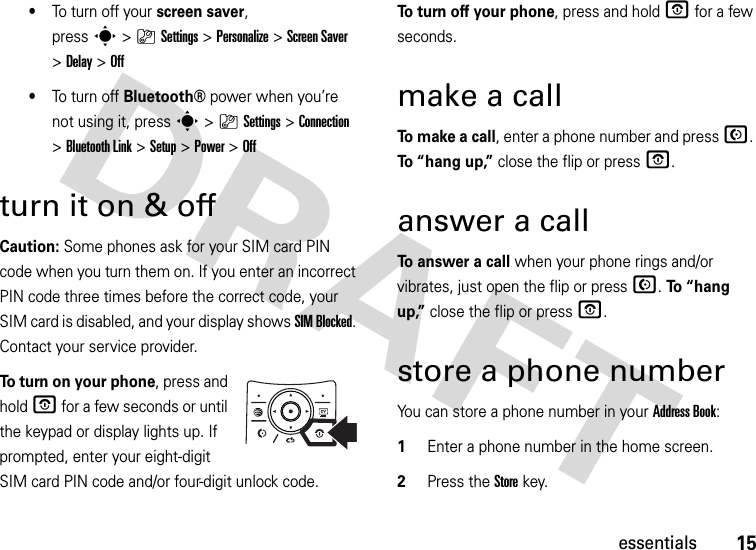 15essentials•To  tu r n  o ff  yo u r  screen saver, presss&gt;}Settings &gt;Personalize &gt;Screen Saver &gt;Delay &gt;Off•To  tu r n  o ff  Bluetooth®power when you’re not using it, presss&gt;}Settings &gt;Connection &gt;Bluetooth Link &gt;Setup &gt;Power &gt;Offturn it on &amp; offCaution: Some phones ask for your SIM card PIN code when you turn them on. If you enter an incorrect PIN code three times before the correct code, your SIM card is disabled, and your display shows SIM Blocked. Contact your service provider.To turn on your phone, press and hold O for a few seconds or until the keypad or display lights up. If prompted, enter your eight-digit SIM card PIN code and/or four-digit unlock code.To turn off your phone, press and hold O for a few seconds.make a callTo  m a k e  a  c a l l, enter a phone number and press N. To “hang up,” close the flip or press O.answer a callTo answer a call when your phone rings and/or vibrates, just open the flip or press N. To “hang up,” close the flip or press O.store a phone numberYou can store a phone number in your Address Book:  1Enter a phone number in the home screen.2Press the Storekey.