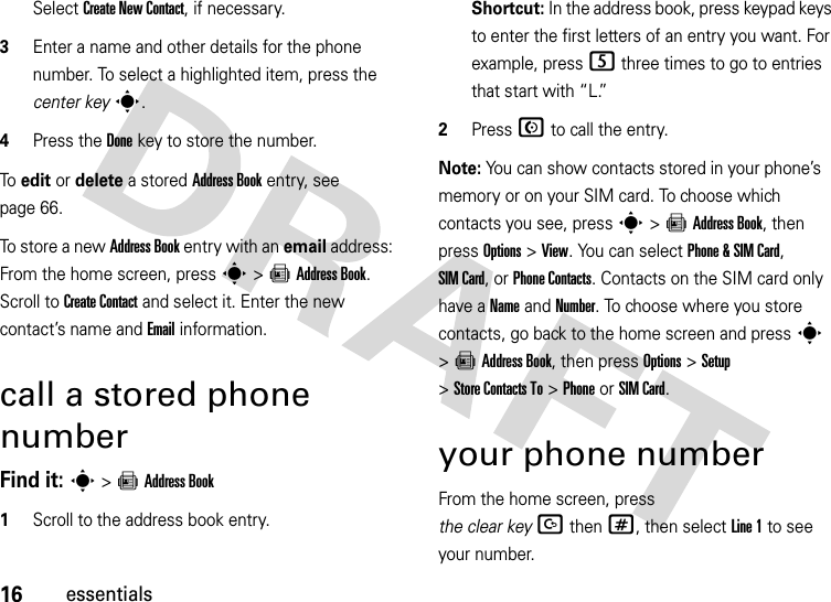 16essentialsSelect Create New Contact, if necessary.3Enter a name and other details for the phone number. To select a highlighted item, press the center keys.4Press the Donekey to store the number.To  edit or delete a stored Address Book entry, see page 66.To store a new Address Book entry with an email address: From the home screen, press s&gt;=Address Book. Scroll to Create Contact and select it. Enter the new contact’s name and Email information.call a stored phone numberFind it: s &gt;=Address Book  1Scroll to the address book entry.Shortcut: In the address book, press keypad keys to enter the first letters of an entry you want. For example, press5 three times to go to entries that start with “L.” 2Press N to call the entry.Note: You can show contacts stored in your phone’s memory or on your SIM card. To choose which contacts you see, press s&gt;=Address Book, then press Options&gt;View. You can select Phone &amp;SIM Card, SIM Card, or Phone Contacts. Contacts on the SIM card only have a Name and Number. To choose where you store contacts, go back to the home screen and press s &gt;=Address Book, then press Options &gt;Setup &gt;Store Contacts To &gt;PhoneorSIM Card.your phone numberFrom the home screen, press the clear keyDthen#, then select Line 1 to see your number.