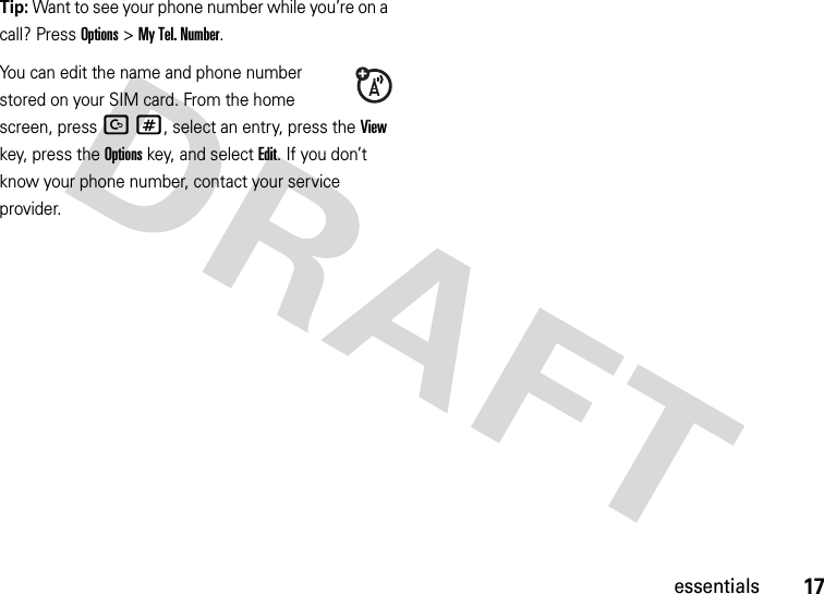 17essentialsTip: Want to see your phone number while you’re on a call? Press Options&gt;My Tel. Number.You can edit the name and phone number stored on your SIM card. From the home screen, press D#, select an entry, press the View key, press the Options key, and select Edit. If you don’t know your phone number, contact your service provider.
