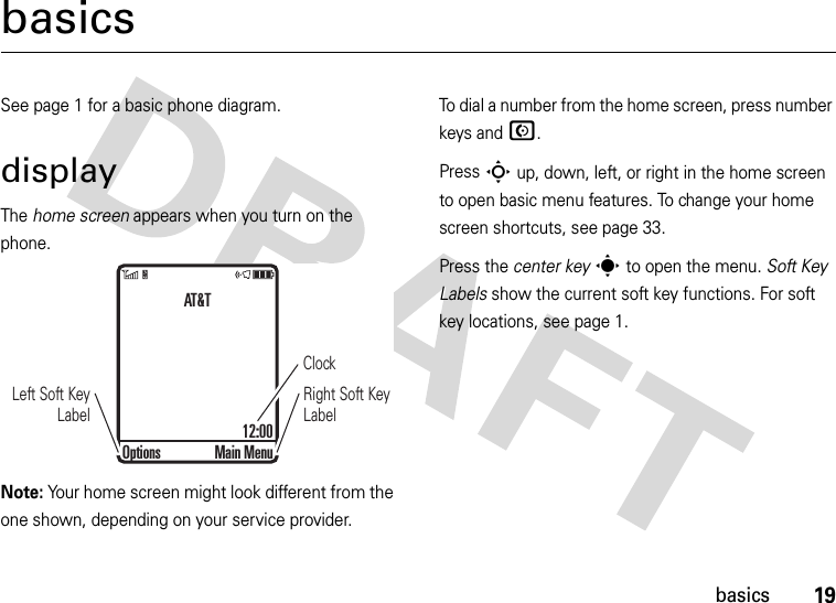 19basicsbasicsSee page 1 for a basic phone diagram.displayThe home screen appears when you turn on the phone.Note: Your home screen might look different from the one shown, depending on your service provider.To dial a number from the home screen, press number keys and N.Press S up, down, left, or right in the home screen to open basic menu features. To change your home screen shortcuts, see page 33.Press the center keys to open the menu. Soft Key Labels show the current soft key functions. For soft key locations, see page 1.ClockRight Soft Key LabelLeft Soft Key LabelAT&amp;T12:00Options Main Menu