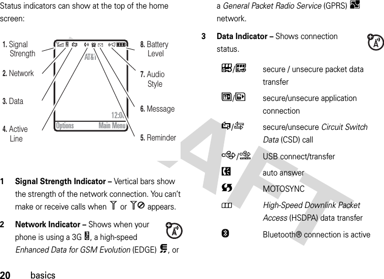 20basicsStatus indicators can show at the top of the home screen: 1 Signal Strength Indicator – Vertical bars show the strength of the network connection. You can’t make or receive calls when 1 or 0 appears.2 Network Indicator – Shows when your phone is using a 3GY, a high-speed Enhanced Data for GSM Evolution (EDGE),, or a General Packet Radio Service (GPRS)B network.3 Data Indicator – Shows connection status.4. Active Line6. Message5. Reminder7. Audio Style8. Battery Level3. Data2. Network1. Signal StrengthAT&amp;T12:00Options Main MenuL/Ksecure / unsecure packet data transferN/Msecure/unsecure application connectionS/Tsecure/unsecure Circuit Switch Data (CSD) callR/QUSB connect/transferPauto answerUMOTOSYNC8High-Speed Downlink Packet Access (HSDPA) data transferOBluetooth® connection is active