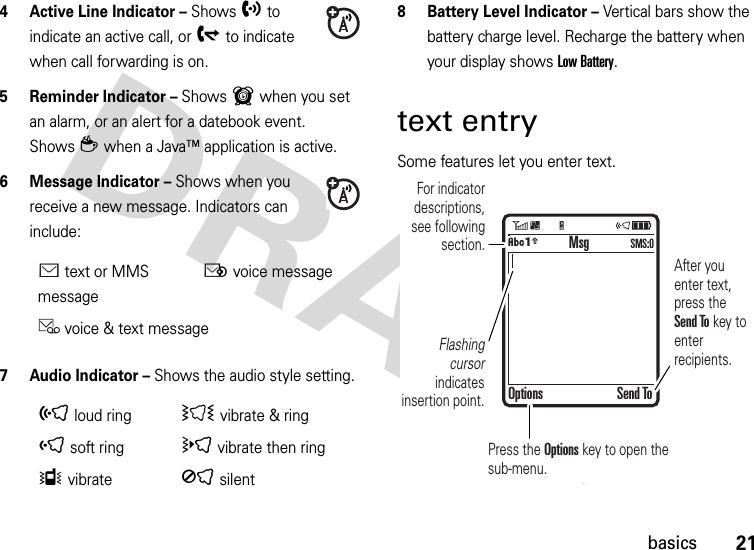 21basics4 Active Line Indicator – Shows hto indicate an active call, or gto indicate when call forwarding is on. 5 Reminder Indicator – Shows6 when you set an alarm, or an alert for a datebook event. Showsz when a Java™ application is active.6 Message Indicator – Shows when you receive a new message. Indicators can include:7 Audio Indicator – Shows the audio style setting.8 Battery Level Indicator – Vertical bars show the battery charge level. Recharge the battery when your display shows Low Battery.text entrySome features let you enter text.Étext or MMS messageËvoice messagevoice &amp; text message õloud ringÌ vibrate &amp; ringôsoft ringövibrate then ringÎvibrateÍsilent  For indicator descriptions, see following section.Flashing cursor indicates insertion point.After you enter text, press the Send To key to enter recipients.Press the Options key to open the sub-menu.MsgOptions Send ToÂÆ SMS:0