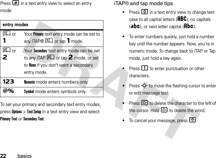 22basicsPress # in a text entry view to select an entry mode:To set your primary and secondary text entry modes, press Options&gt;Text Setup in a text entry view and select Primary Text or Secondary Text.iTAP® and tap mode tips•Press 0 in a text entry view to change text case to all capital letters (á), no capitals (Á), or next letter capital (Â).•To enter numbers quickly, just hold a number key until the number appears. Now, you&apos;re in numeric mode. To change back to iTAP or Tap mode, just hold a key again.•Press 1 to enter punctuation or other characters.•Press S to move the flashing cursor to enter or edit message text.•Press D to delete the character to the left of the cursor. Hold D to delete the word.•To cancel your message, press O.entry modesÛor ÔYo u r  Primary text entry mode can be set to any iTAP®Û or tapÔ mode.Ú or ÕYo u r  Secondary text entry mode can be set to any iTAPÚ or tapÕ mode, or set to None if you don’t want a secondary entry mode.ÃNumeric mode enters numbers only.ÄSymbol mode enters symbols only.