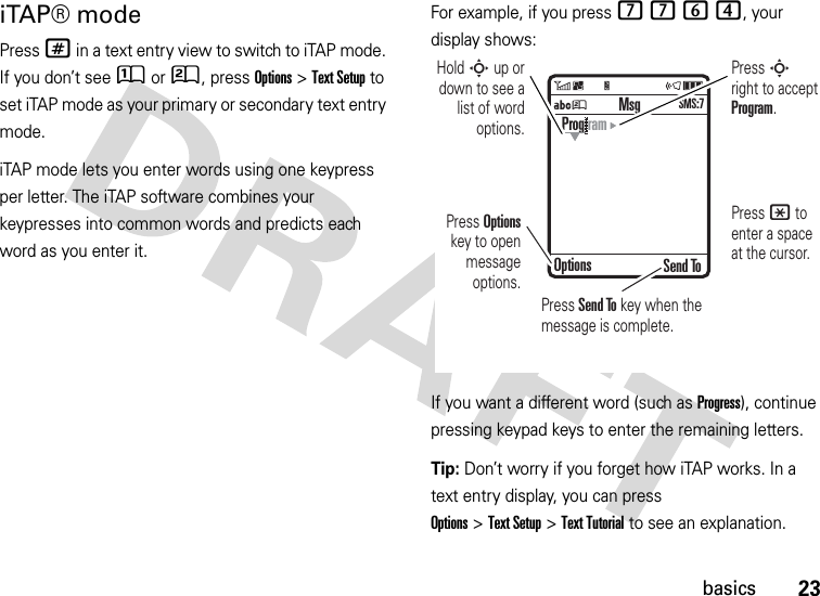 23basicsiTAP® modePress # in a text entry view to switch to iTAP mode. If you don’t see Û or Ú, press Options&gt;Text Setup to set iTAP mode as your primary or secondary text entry mode.iTAP mode lets you enter words using one keypress per letter. The iTAP software combines your keypresses into common words and predicts each word as you enter it.For example, if you press 7764, your display shows:If you want a different word (such as Progress), continue pressing keypad keys to enter the remaining letters.Tip: Don’t worry if you forget how iTAP works. In a text entry display, you can press Options&gt;Text Setup&gt;Text Tutorial to see an explanation.ÁÚ Send ToProg ramOptionsMsgSMS:7Press Options key to open message options.Press S right to accept Program. Press * to enter a space at the cursor. Hold S up or down to see a list of word options.Press Send To key when the message is complete.