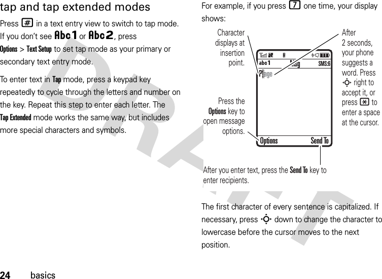 24basicstap and tap extended modesPress # in a text entry view to switch to tap mode. If you don’t see ÂÔor ÂÕ, press Options&gt;Text Setup to set tap mode as your primary or secondary text entry mode.To enter text in Tap mode, press a keypad key repeatedly to cycle through the letters and number on the key. Repeat this step to enter each letter. The Tap Extended mode works the same way, but includes more special characters and symbols.For example, if you press 7 one time, your display shows:The first character of every sentence is capitalized. If necessary, press S down to change the character to lowercase before the cursor moves to the next position. MsgÁÔSMS:6Character displays at insertion point.After you enter text, press the Send To key to enter recipients.Press the Options key to open message options.After 2 seconds, your phone suggests a word. Press S right to accept it, or press * to enter a space at the cursor. Options Send ToP age