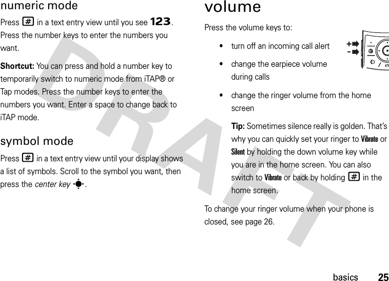 25basicsnumeric modePress # in a text entry view until you see Ã. Press the number keys to enter the numbers you want.Shortcut: You can press and hold a number key to temporarily switch to numeric mode from iTAP® or Tap modes. Press the number keys to enter the numbers you want. Enter a space to change back to iTAP mode.symbol modePress # in a text entry view until your display shows a list of symbols. Scroll to the symbol you want, then press the center keys.volumePress the volume keys to:•turn off an incoming call alert•change the earpiece volume during calls•change the ringer volume from the home screenTip: Sometimes silence really is golden. That’s why you can quickly set your ringer to Vibrate or Silent by holding the down volume key while you are in the home screen. You can also switch to Vibrate or back by holding # in the home screen.To change your ringer volume when your phone is closed, see page 26.